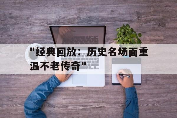 九游网页版入口-&quot;经典回放：历史名场面重温不老传奇&quot;的简单介绍